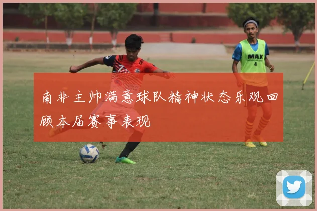 南非主帅满意球队精神状态乐观回顾本届赛事表现