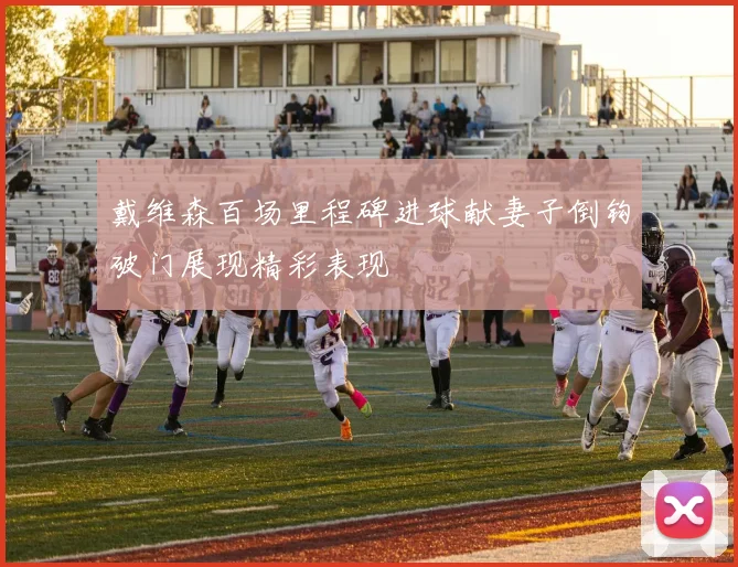 戴维森百场里程碑进球献妻子倒钩破门展现精彩表现