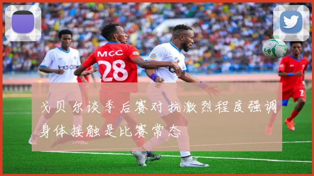 戈贝尔谈季后赛对抗激烈程度强调身体接触是比赛常态