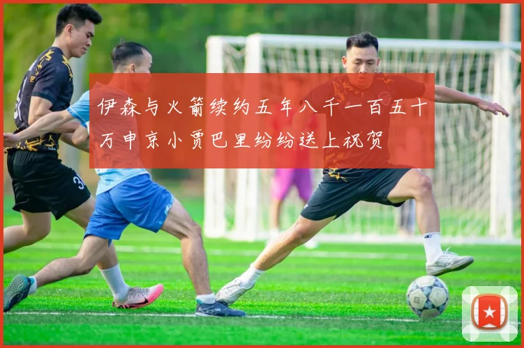 伊森与火箭续约五年八千一百五十万申京小贾巴里纷纷送上祝贺