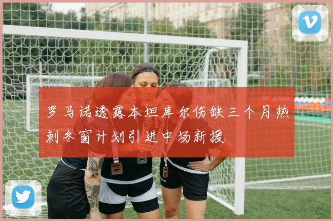 罗马诺透露本坦库尔伤缺三个月热刺冬窗计划引进中场新援