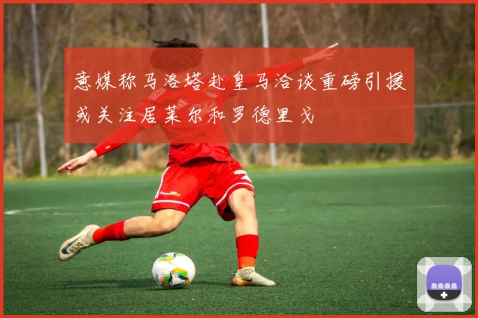 意媒称马洛塔赴皇马洽谈重磅引援或关注居莱尔和罗德里戈