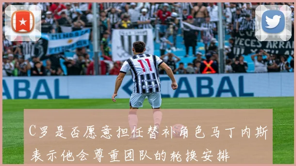 C罗是否愿意担任替补角色马丁内斯表示他会尊重团队的轮换安排
