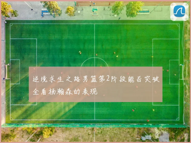 逆境求生之路男篮第2阶段能否突破全看杨瀚森的表现