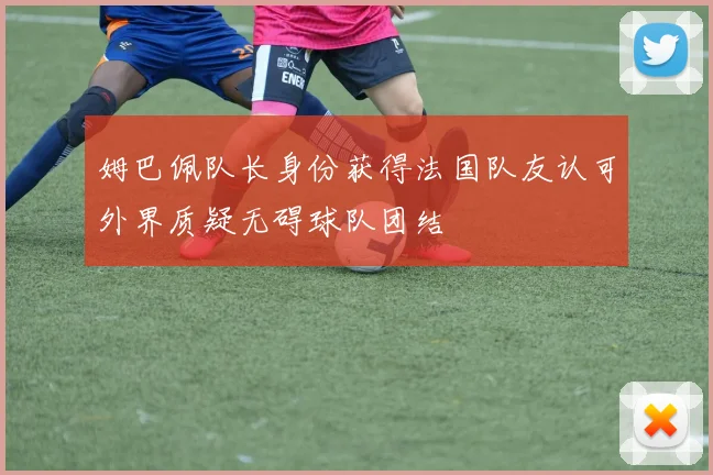 姆巴佩队长身份获得法国队友认可外界质疑无碍球队团结