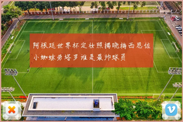 阿根廷世界杯定妆照揭晓梅西恩佐小蜘蛛劳塔罗谁是最帅球员