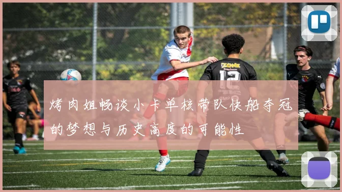 烤肉姐畅谈小卡单核带队快船夺冠的梦想与历史高度的可能性