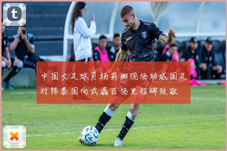 中国女足球员杨莉娜现场助威国足对阵泰国向武磊百场里程碑致敬