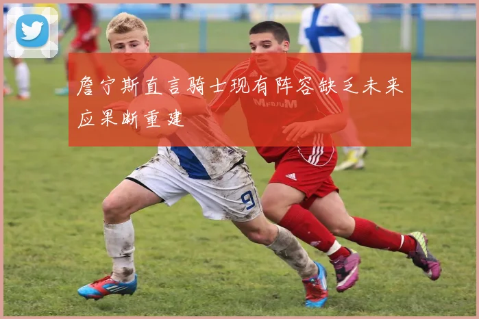 詹宁斯直言骑士现有阵容缺乏未来应果断重建