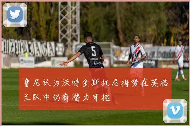 鲁尼认为沃特金斯托尼梅努在英格兰队中仍有潜力可挖