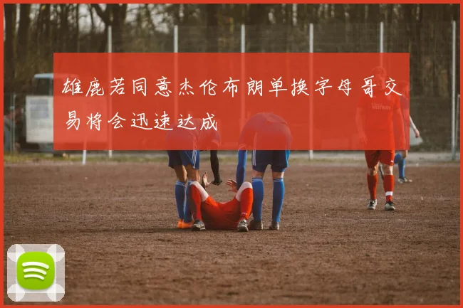 雄鹿若同意杰伦布朗单换字母哥交易将会迅速达成
