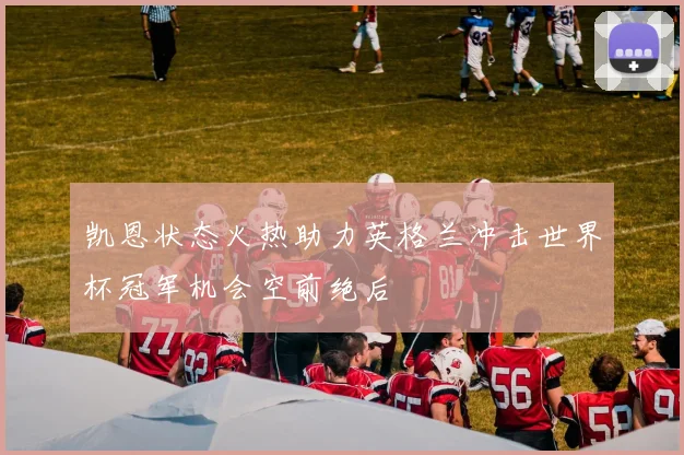 凯恩状态火热助力英格兰冲击世界杯冠军机会空前绝后