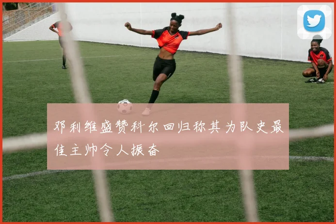 邓利维盛赞科尔回归称其为队史最佳主帅令人振奋
