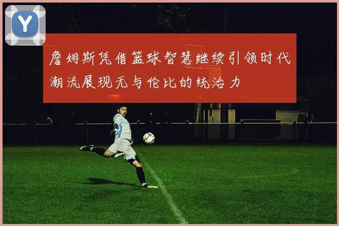詹姆斯凭借篮球智慧继续引领时代潮流展现无与伦比的统治力