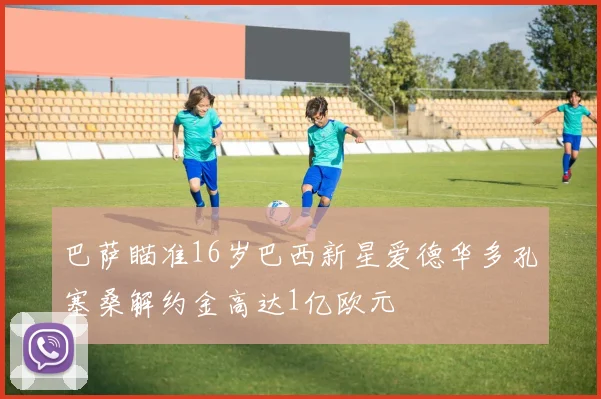 巴萨瞄准16岁巴西新星爱德华多孔塞桑解约金高达1亿欧元
