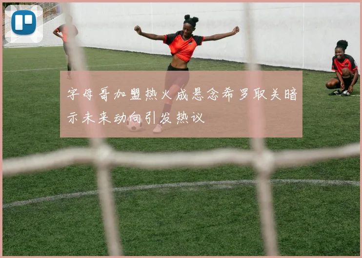字母哥加盟热火成悬念希罗取关暗示未来动向引发热议