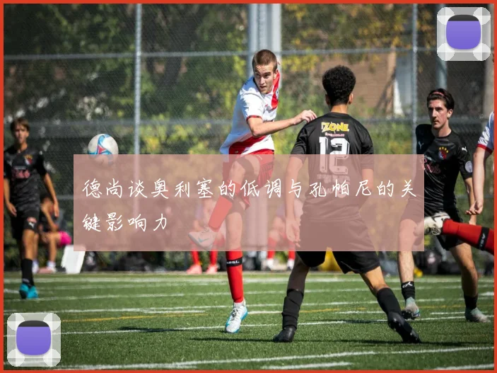 德尚谈奥利塞的低调与孔帕尼的关键影响力
